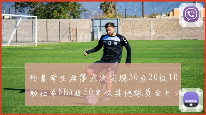 约基奇生涯第九次实现30分20板10助壮举NBA近50年仅其他球员合计六次