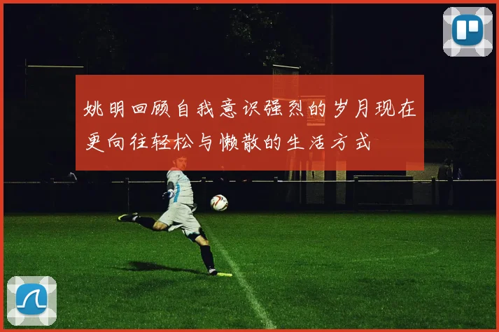姚明回顾自我意识强烈的岁月现在更向往轻松与懒散的生活方式