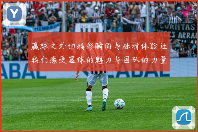 赢球之外的精彩瞬间与独特体验让我们感受篮球的魅力与团队的力量