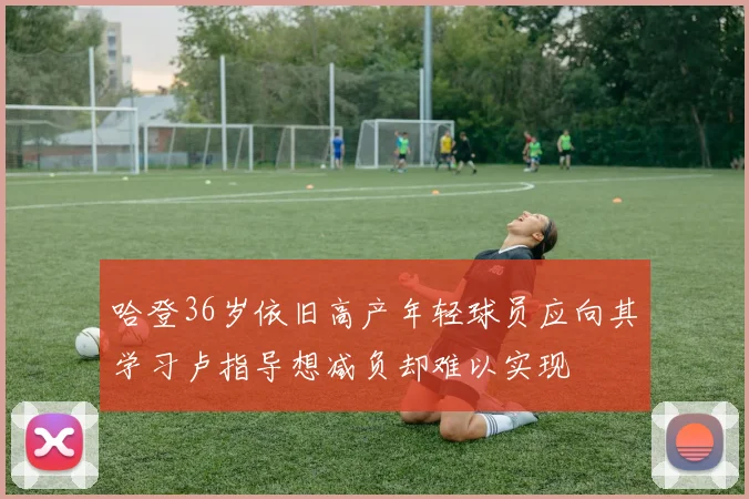 哈登36岁依旧高产年轻球员应向其学习卢指导想减负却难以实现
