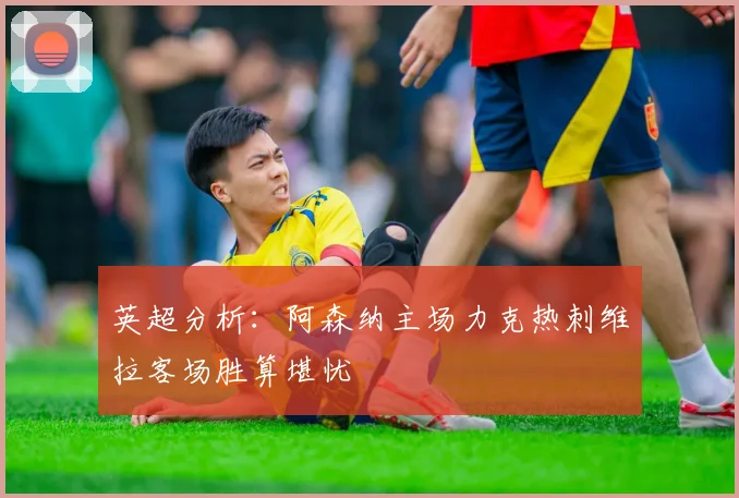 英超分析：阿森纳主场力克热刺维拉客场胜算堪忧