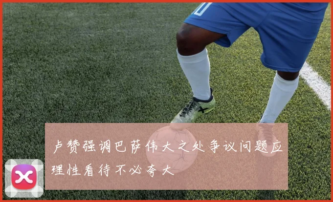 卢赞强调巴萨伟大之处争议问题应理性看待不必夸大