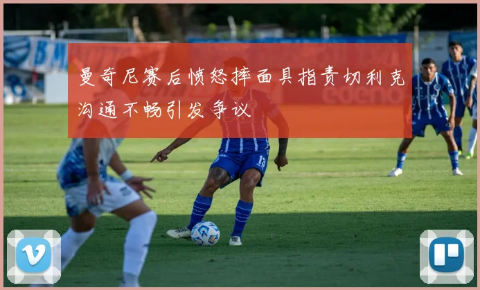 曼奇尼赛后愤怒摔面具指责切利克沟通不畅引发争议