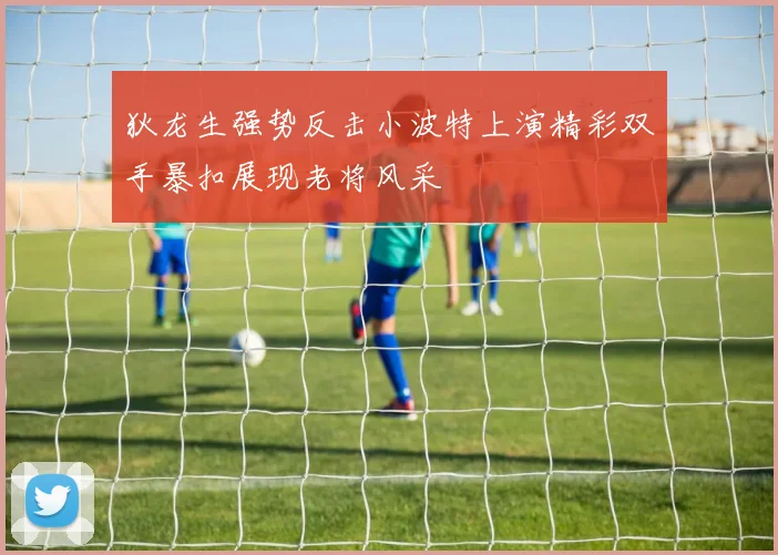 狄龙生强势反击小波特上演精彩双手暴扣展现老将风采